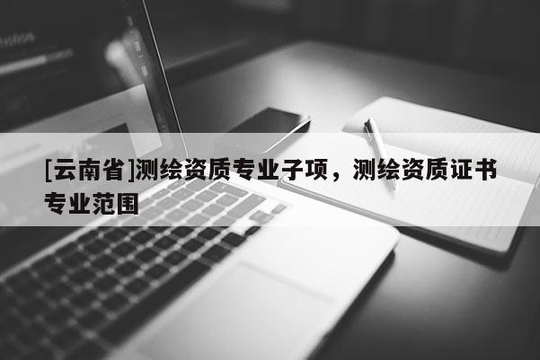 [云南省]測(cè)繪資質(zhì)專業(yè)子項(xiàng)，測(cè)繪資質(zhì)證書專業(yè)范圍