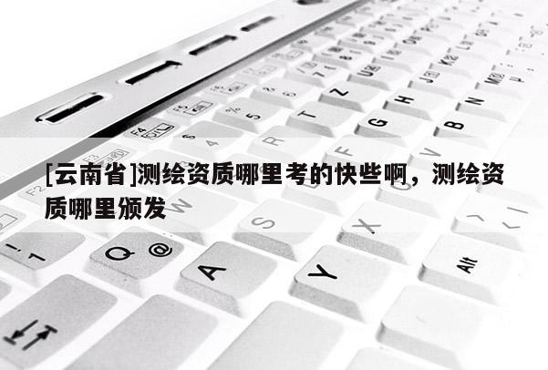 [云南省]測繪資質哪里考的快些啊，測繪資質哪里頒發(fā)