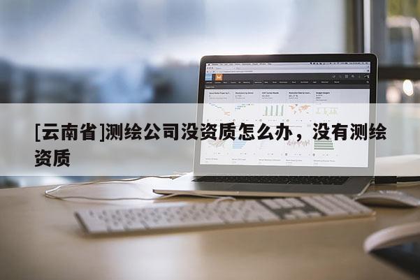 [云南省]測繪公司沒資質怎么辦，沒有測繪資質