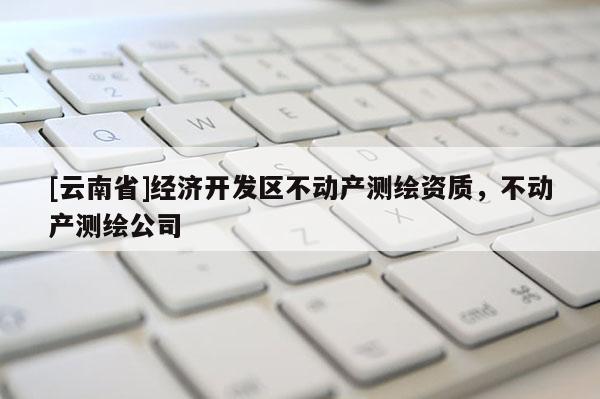 [云南省]經濟開發區不動產測繪資質，不動產測繪公司