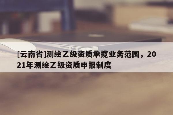[云南省]測繪乙級資質(zhì)承攬業(yè)務范圍，2021年測繪乙級資質(zhì)申報制度
