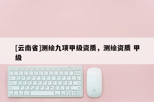 [云南省]測繪九項甲級資質，測繪資質 甲級
