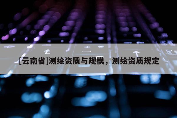 [云南省]測(cè)繪資質(zhì)與規(guī)模，測(cè)繪資質(zhì)規(guī)定