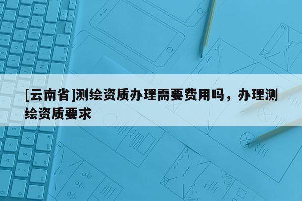 [云南省]測繪資質辦理需要費用嗎，辦理測繪資質要求
