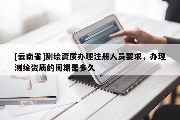 [云南省]測(cè)繪資質(zhì)辦理注冊(cè)人員要求，辦理測(cè)繪資質(zhì)的周期是多久