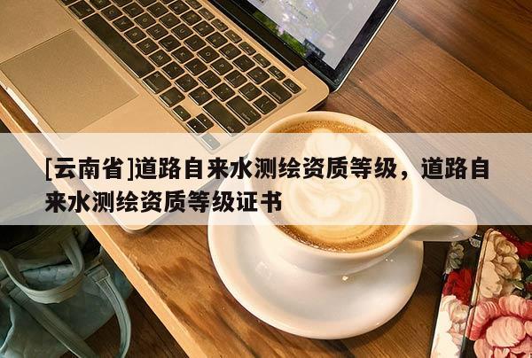 [云南省]道路自來水測繪資質等級，道路自來水測繪資質等級證書