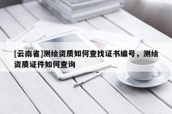 [云南省]測繪資質如何查找證書編號，測繪資質證件如何查詢