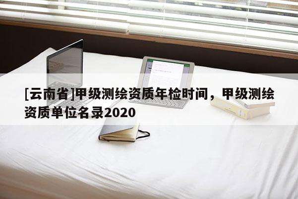[云南省]甲級測繪資質年檢時間，甲級測繪資質單位名錄2020