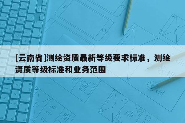 [云南省]測繪資質最新等級要求標準，測繪資質等級標準和業務范圍