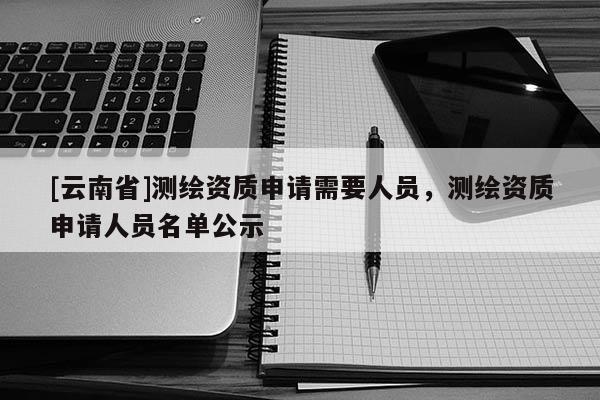 [云南省]測繪資質申請需要人員，測繪資質申請人員名單公示