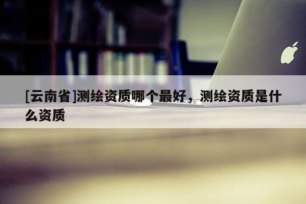 [云南省]測繪資質(zhì)哪個最好，測繪資質(zhì)是什么資質(zhì)