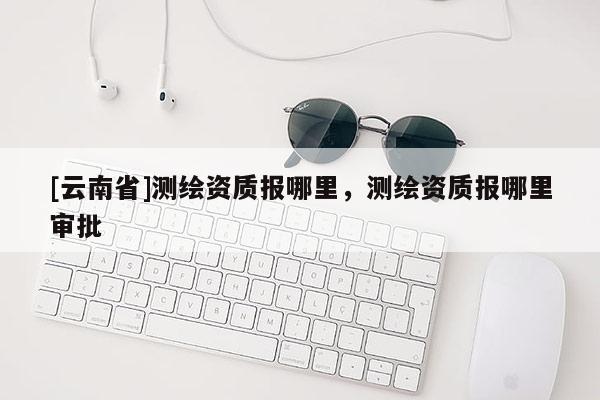 [云南省]測繪資質報哪里，測繪資質報哪里審批