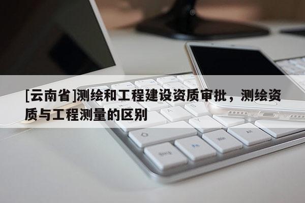 [云南省]測繪和工程建設資質審批，測繪資質與工程測量的區別