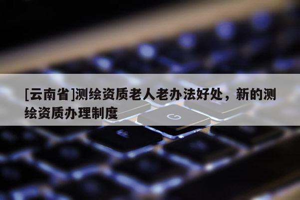 [云南省]測繪資質老人老辦法好處，新的測繪資質辦理制度