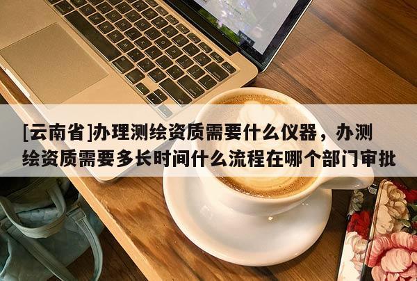 [云南省]辦理測繪資質需要什么儀器，辦測繪資質需要多長時間什么流程在哪個部門審批