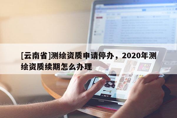 [云南省]測繪資質申請停辦，2020年測繪資質續期怎么辦理