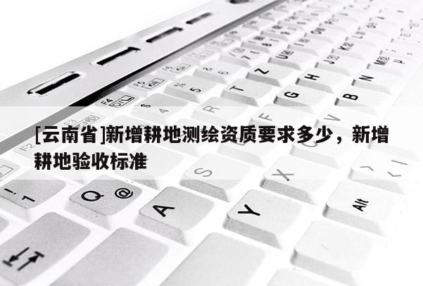 [云南省]新增耕地測繪資質要求多少，新增耕地驗收標準