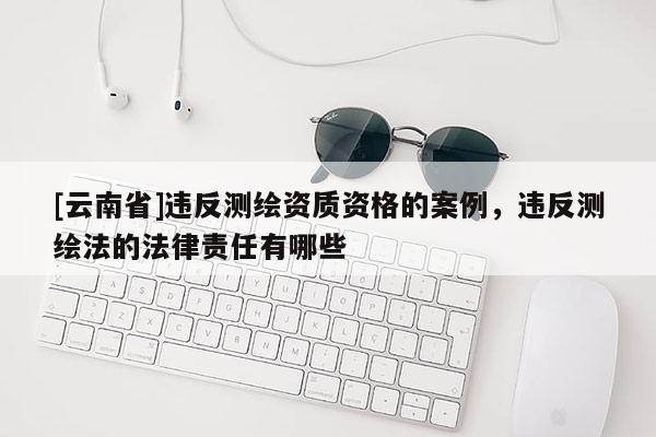 [云南省]違反測繪資質資格的案例，違反測繪法的法律責任有哪些