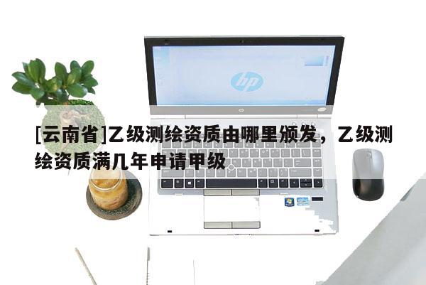 [云南省]乙級測繪資質由哪里頒發，乙級測繪資質滿幾年申請甲級