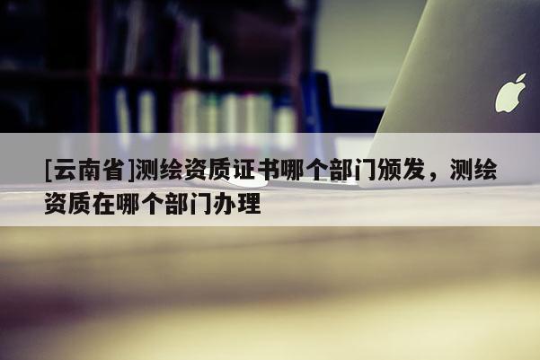 [云南省]測繪資質證書哪個部門頒發，測繪資質在哪個部門辦理
