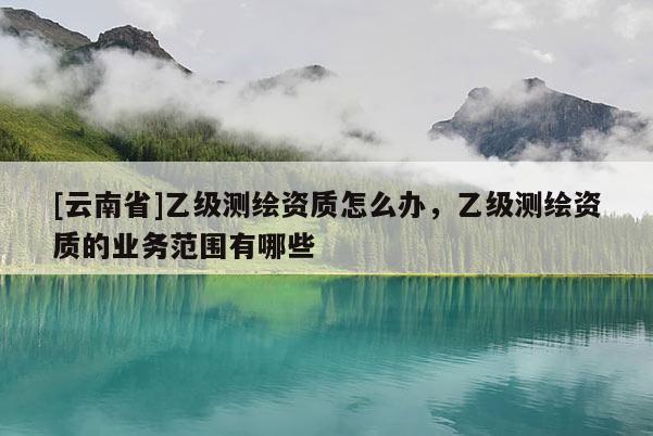 [云南省]乙級測繪資質(zhì)怎么辦，乙級測繪資質(zhì)的業(yè)務(wù)范圍有哪些