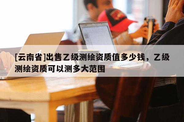 [云南省]出售乙級測繪資質值多少錢，乙級測繪資質可以測多大范圍