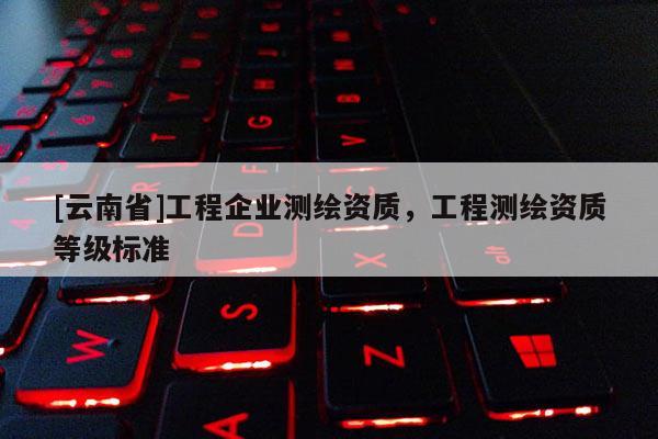 [云南省]工程企業(yè)測繪資質(zhì)，工程測繪資質(zhì)等級標準