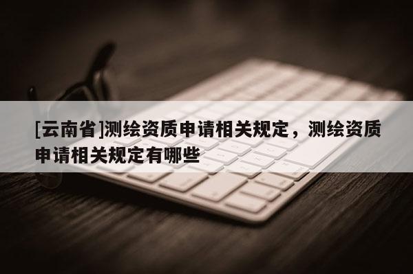 [云南省]測繪資質申請相關規定，測繪資質申請相關規定有哪些