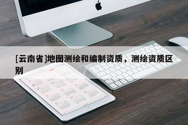 [云南省]地圖測繪和編制資質，測繪資質區別