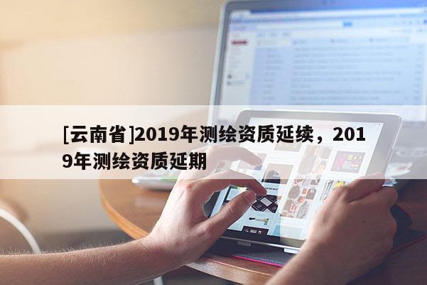 [云南省]2019年測繪資質延續，2019年測繪資質延期