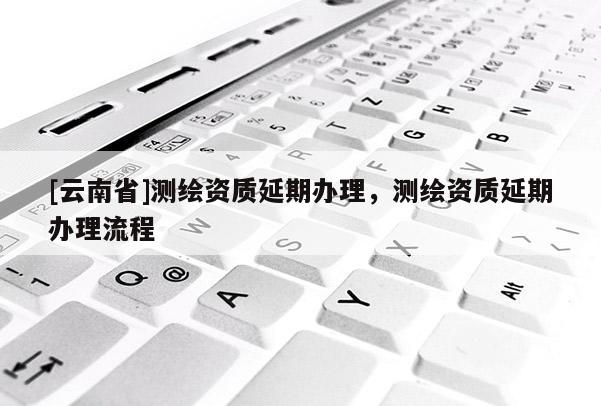 [云南省]測繪資質延期辦理，測繪資質延期辦理流程