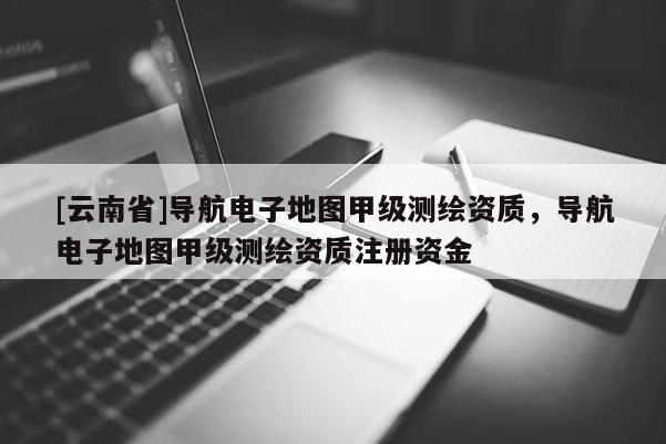 [云南省]導航電子地圖甲級測繪資質，導航電子地圖甲級測繪資質注冊資金