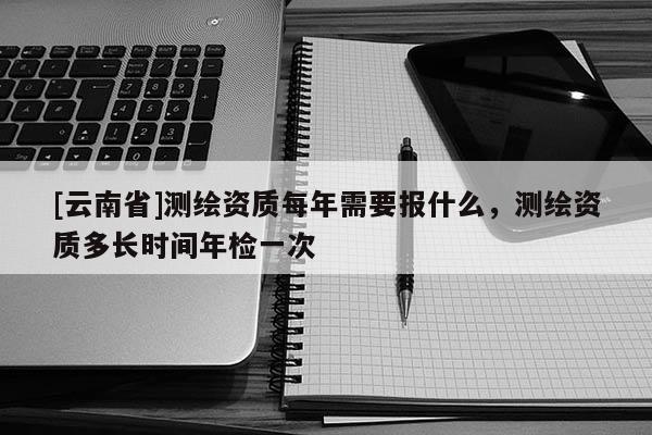 [云南省]測繪資質每年需要報什么，測繪資質多長時間年檢一次