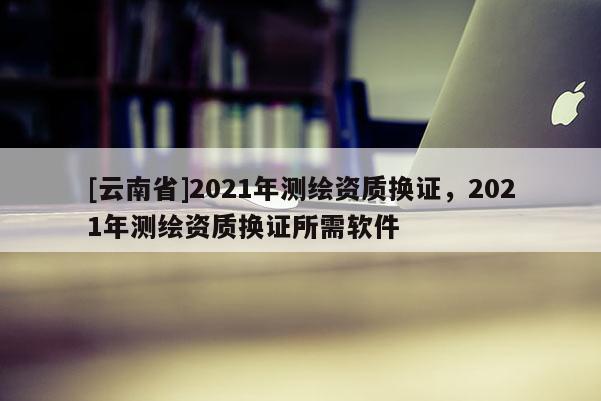 [云南省]2021年測繪資質(zhì)換證，2021年測繪資質(zhì)換證所需軟件
