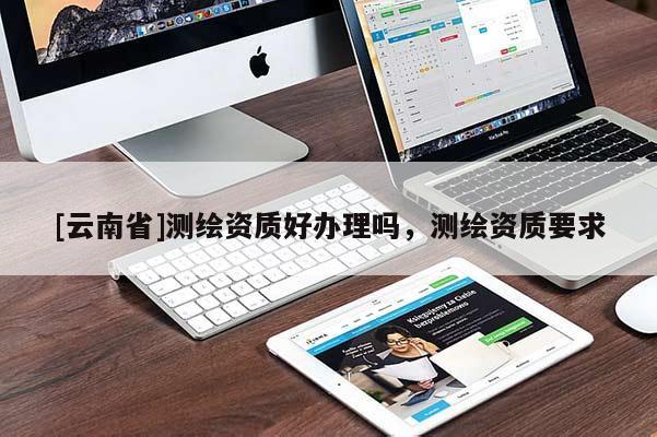 [云南省]測繪資質好辦理嗎，測繪資質要求