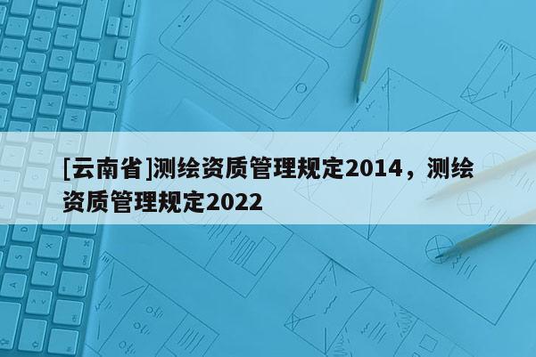 [云南省]測繪資質管理規定2014，測繪資質管理規定2022