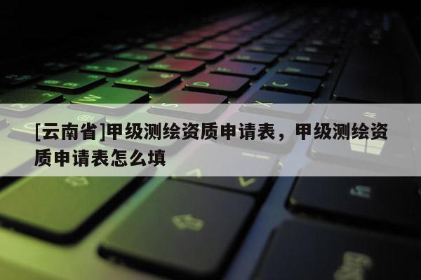 [云南省]甲級測繪資質申請表，甲級測繪資質申請表怎么填