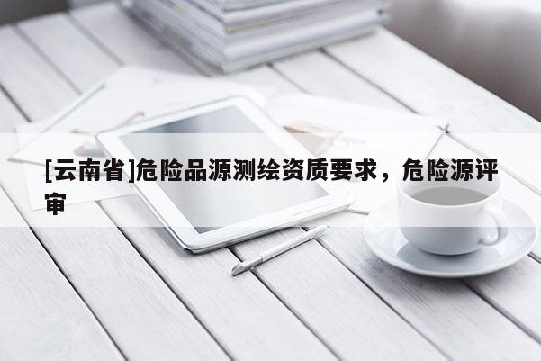 [云南省]危險(xiǎn)品源測繪資質(zhì)要求，危險(xiǎn)源評審