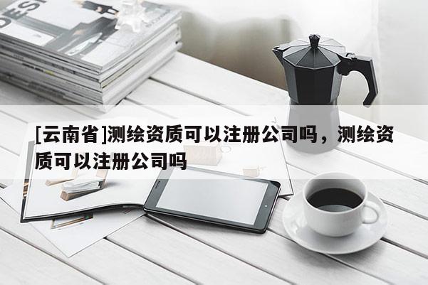 [云南省]測繪資質可以注冊公司嗎，測繪資質可以注冊公司嗎