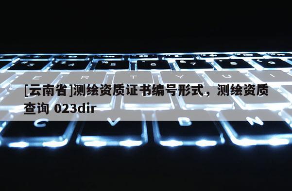 [云南省]測繪資質證書編號形式，測繪資質查詢 023dir