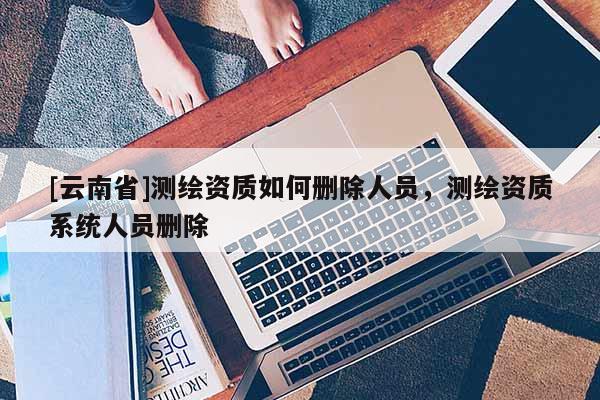 [云南省]測繪資質如何刪除人員，測繪資質系統人員刪除