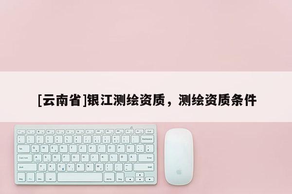 [云南省]銀江測繪資質(zhì)，測繪資質(zhì)條件