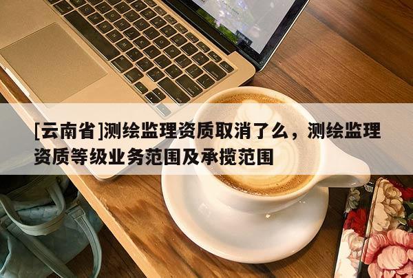 [云南省]測繪監理資質取消了么，測繪監理資質等級業務范圍及承攬范圍