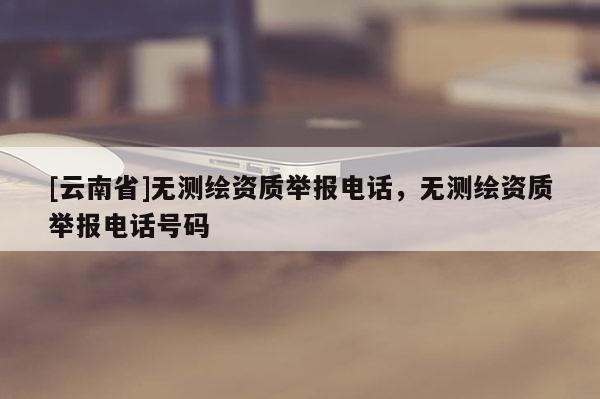 [云南省]無(wú)測(cè)繪資質(zhì)舉報(bào)電話，無(wú)測(cè)繪資質(zhì)舉報(bào)電話號(hào)碼