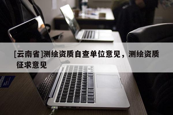 [云南省]測繪資質自查單位意見，測繪資質 征求意見