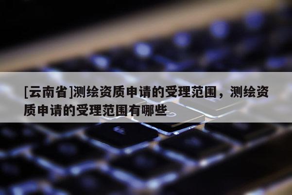 [云南省]測繪資質申請的受理范圍，測繪資質申請的受理范圍有哪些