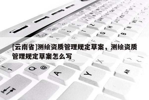 [云南省]測繪資質管理規定草案，測繪資質管理規定草案怎么寫