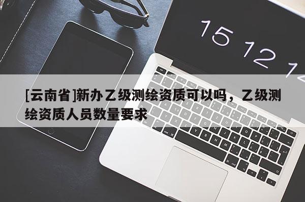 [云南省]新辦乙級(jí)測(cè)繪資質(zhì)可以嗎，乙級(jí)測(cè)繪資質(zhì)人員數(shù)量要求