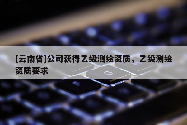 [云南省]公司獲得乙級測繪資質，乙級測繪資質要求