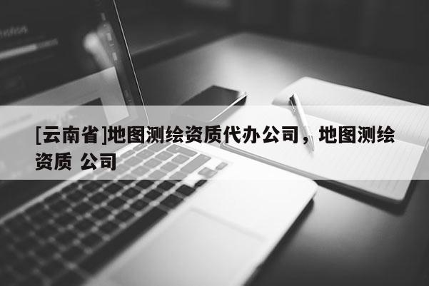 [云南省]地圖測繪資質代辦公司，地圖測繪資質 公司